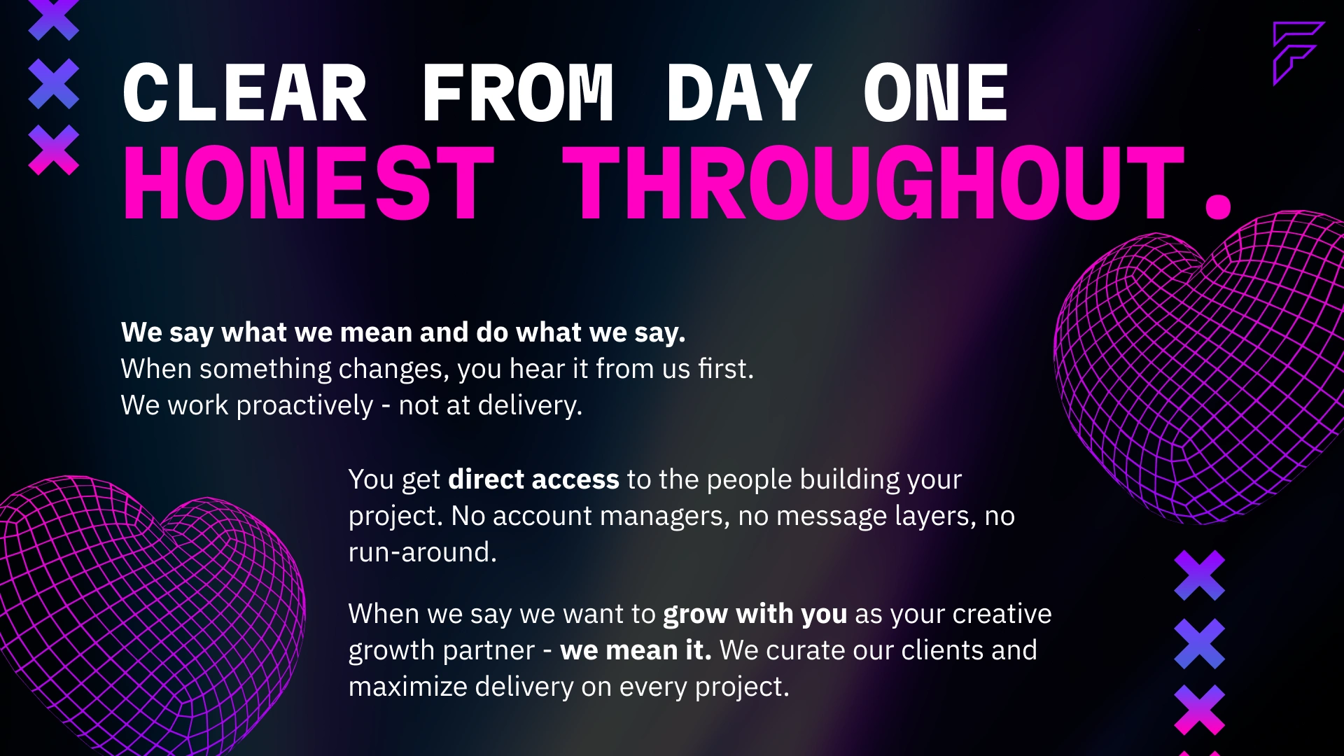 Clear from day one, honest throughout. Fractis communicates proactively — when something changes, clients hear it first. Direct access to the people building the project with no account managers or message layers. A studio that curates its clients and maximises delivery on every project, built to be a genuine long-term creative growth partner.