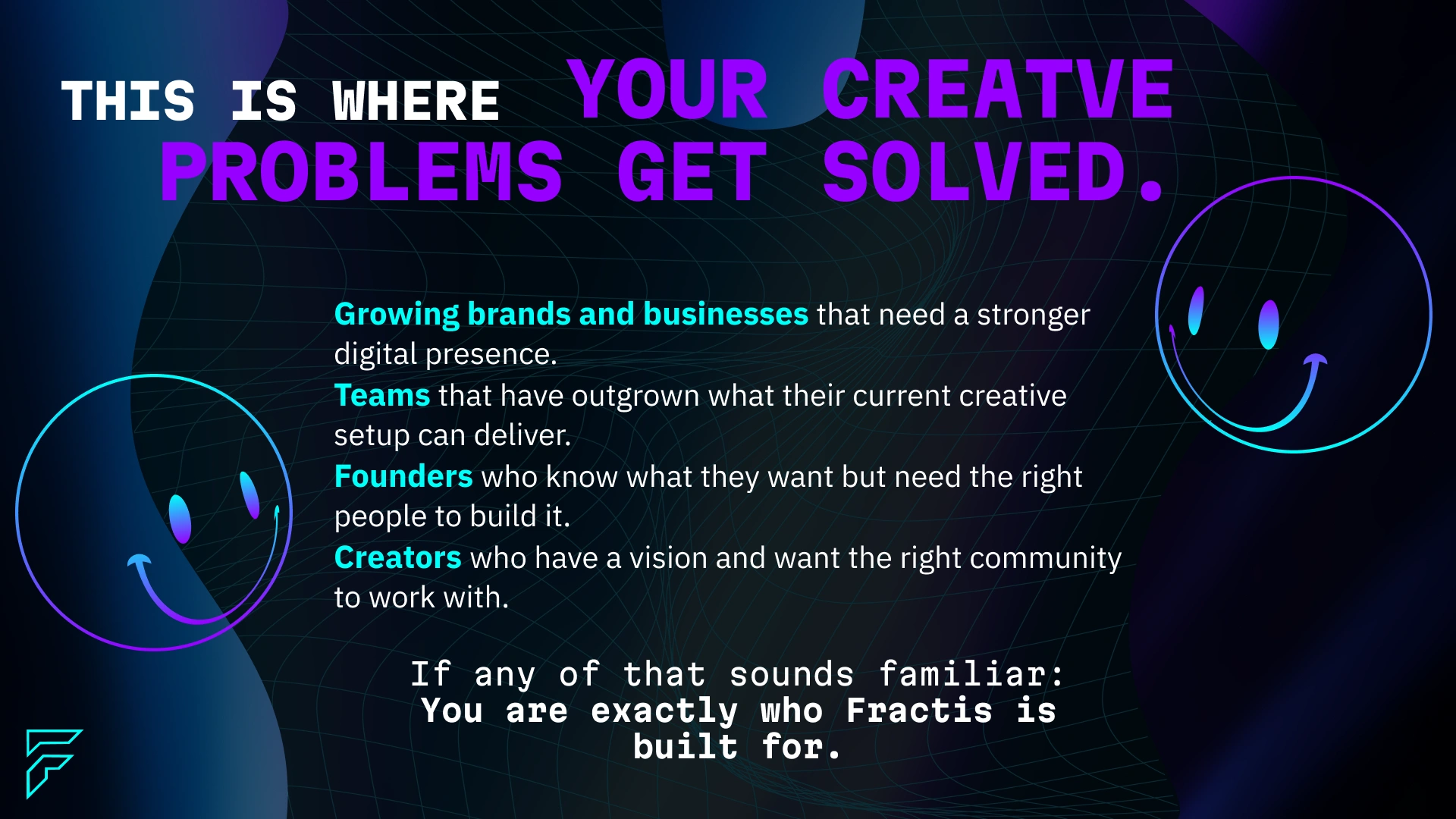 This is where creative problems get solved — for growing brands and businesses that need a stronger digital presence, teams that have outgrown their current creative setup, founders who know what they want and need the right people to build it, and creators with a vision who want the right community around them. If any of that sounds familiar, Fractis is built for exactly this moment.