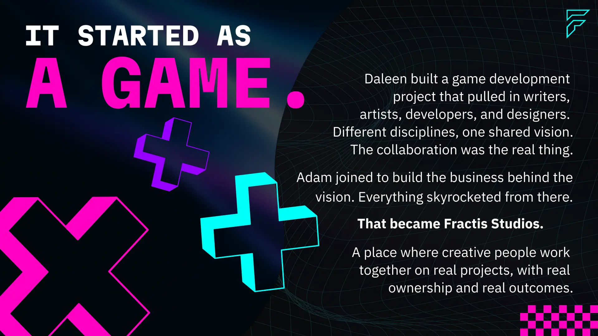 The origin of Fractis Studios — a game development project built by Daleen that brought together writers, artists, developers, and designers around one shared vision. Adam joined to build the business behind it. That collaboration became Fractis Studios — a place where creative people work together on real projects with real ownership and real outcomes.