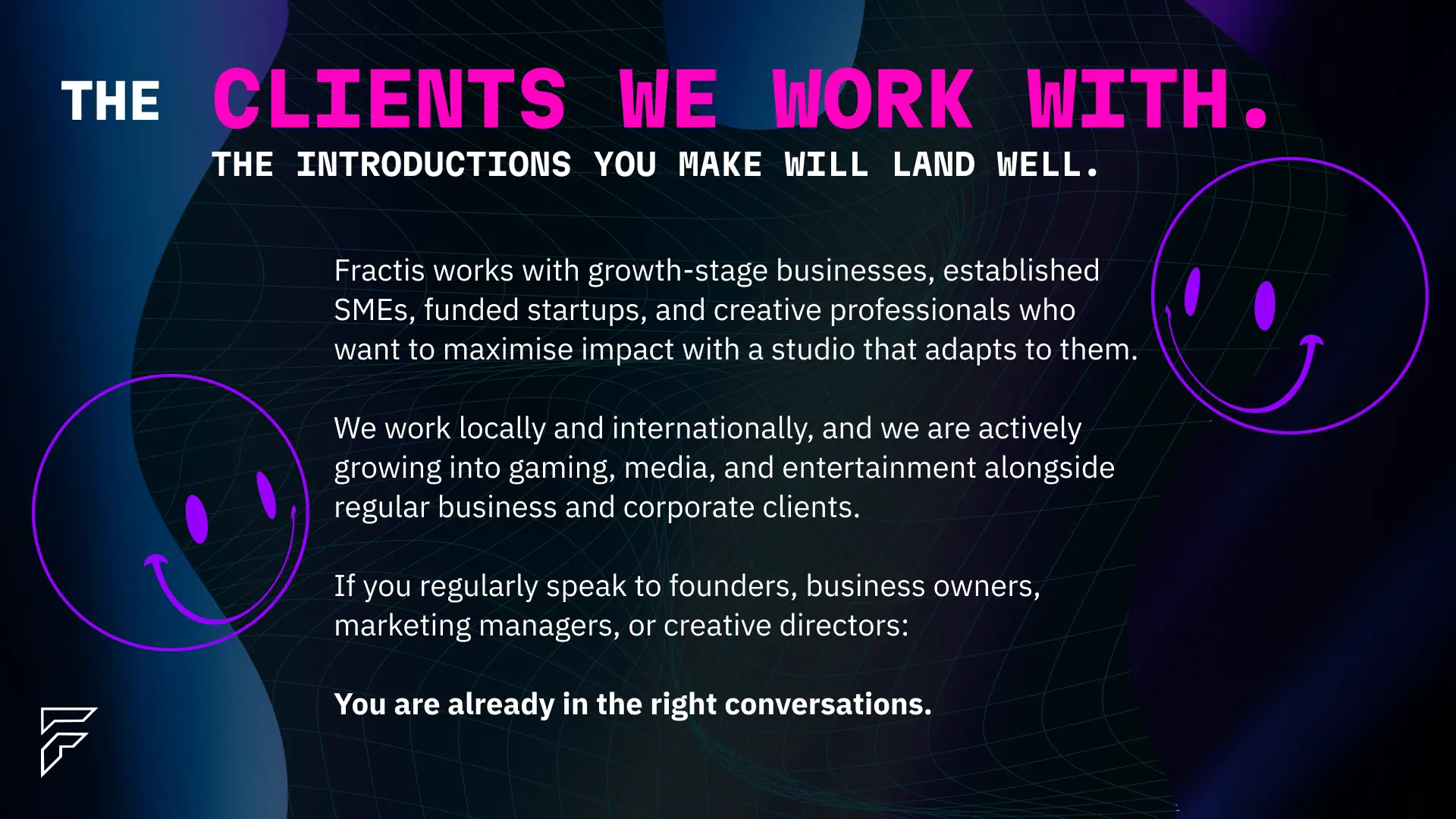 The clients Fractis works with — growth-stage businesses, established SMEs, funded startups, and creative professionals. Fractis works locally in Johannesburg and South Africa and internationally, with active growth into gaming, media, and entertainment alongside regular business and corporate clients. If you speak to founders, business owners, marketing managers, or creative directors, you are already in the right conversations.