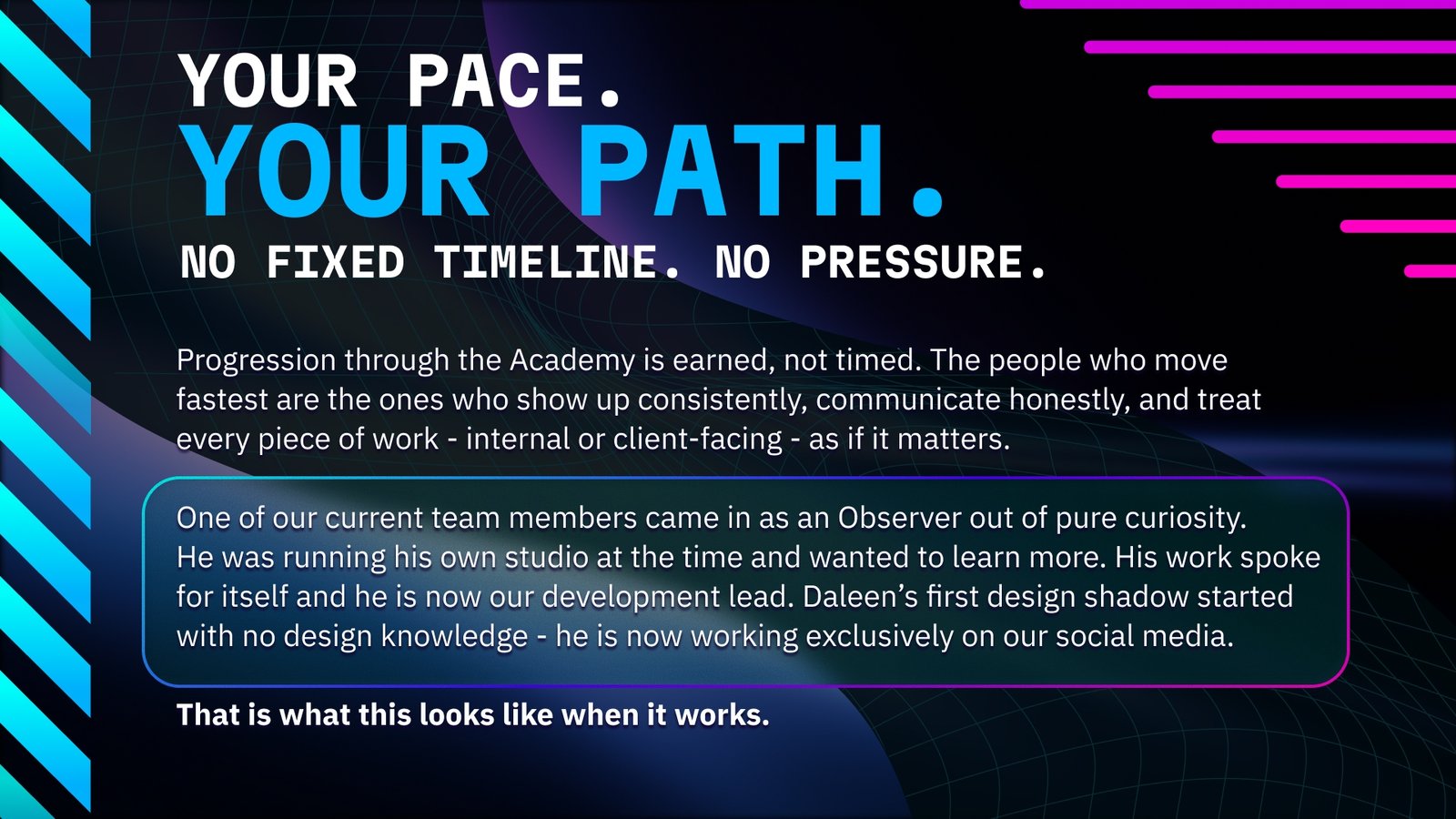 Your pace, your path - no fixed timeline, no pressure. Progression through the Fractis Academy is earned through consistency and quality. One member joined as an Observer running his own studio and became the development lead. Another started with no design knowledge and now works exclusively on social media.